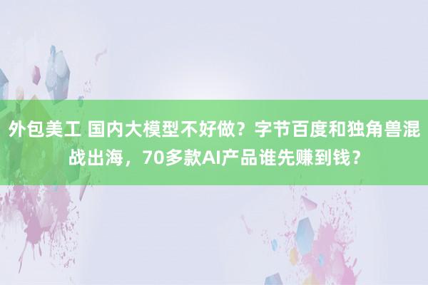 外包美工 国内大模型不好做？字节百度和独角兽混战出海，70多款AI产品谁先赚到钱？