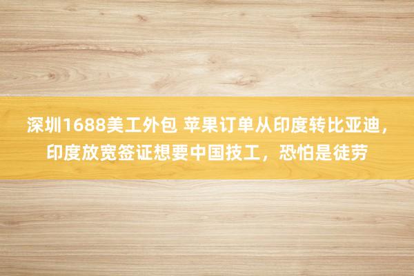 深圳1688美工外包 苹果订单从印度转比亚迪，印度放宽签证想要中国技工，恐怕是徒劳