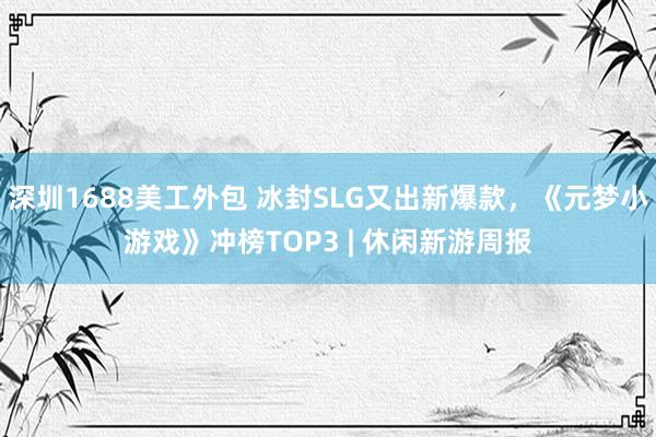 深圳1688美工外包 冰封SLG又出新爆款，《元梦小游戏》冲榜TOP3 | 休闲新游周报